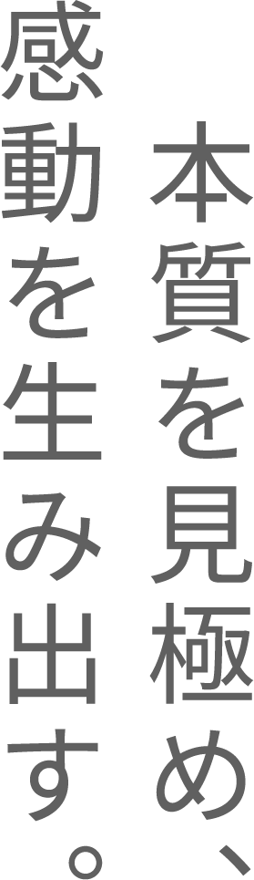 本質を見極め、感動を生み出す。